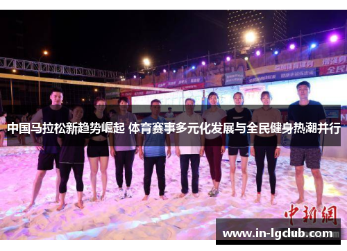 中国马拉松新趋势崛起 体育赛事多元化发展与全民健身热潮并行