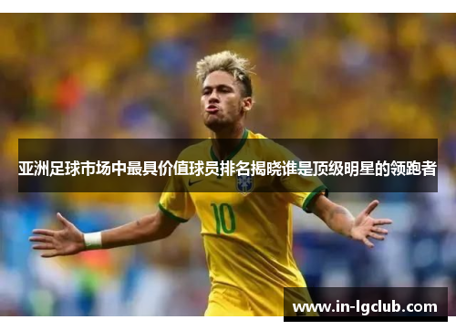 亚洲足球市场中最具价值球员排名揭晓谁是顶级明星的领跑者