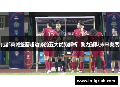 成都蓉城签塞超边锋的五大优势解析  助力球队未来发展