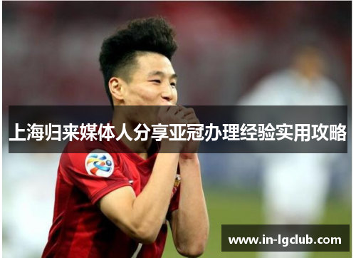 上海归来媒体人分享亚冠办理经验实用攻略