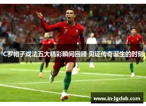 C罗帽子戏法五大精彩瞬间回顾 见证传奇诞生的时刻