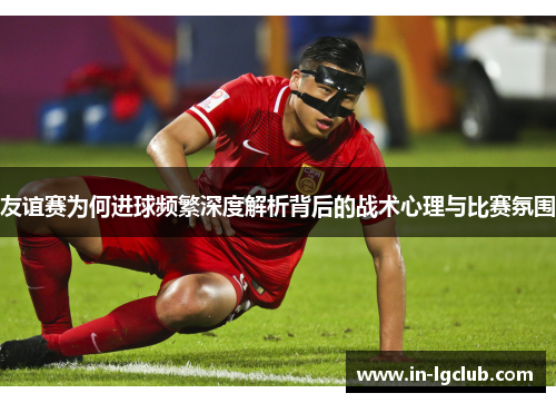 友谊赛为何进球频繁深度解析背后的战术心理与比赛氛围