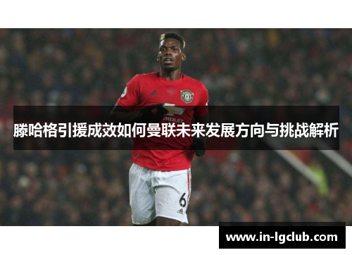 滕哈格引援成效如何曼联未来发展方向与挑战解析