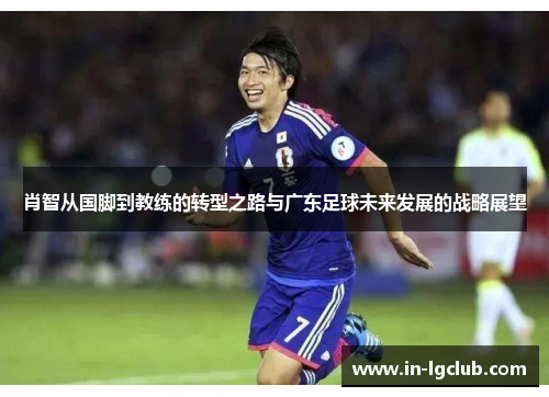 肖智从国脚到教练的转型之路与广东足球未来发展的战略展望