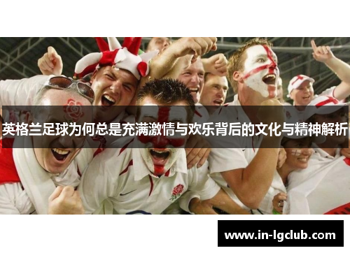 英格兰足球为何总是充满激情与欢乐背后的文化与精神解析