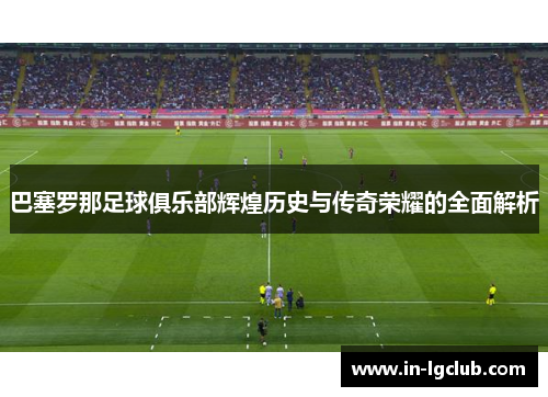 巴塞罗那足球俱乐部辉煌历史与传奇荣耀的全面解析