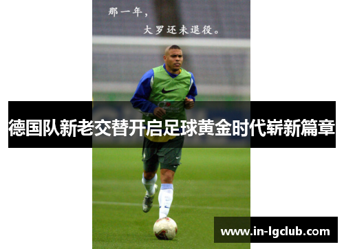 德国队新老交替开启足球黄金时代崭新篇章