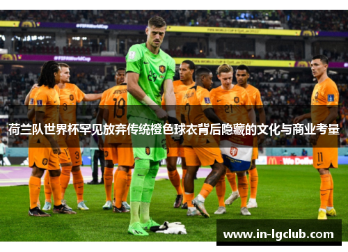 荷兰队世界杯罕见放弃传统橙色球衣背后隐藏的文化与商业考量