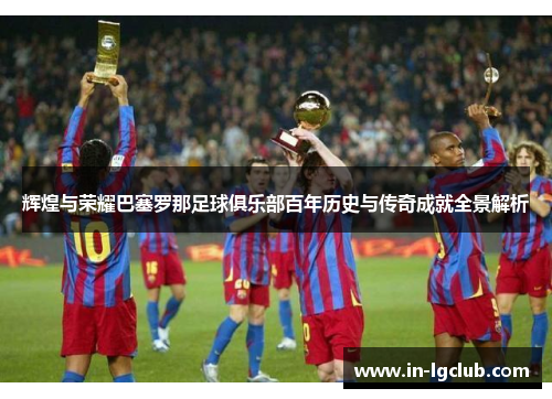 辉煌与荣耀巴塞罗那足球俱乐部百年历史与传奇成就全景解析