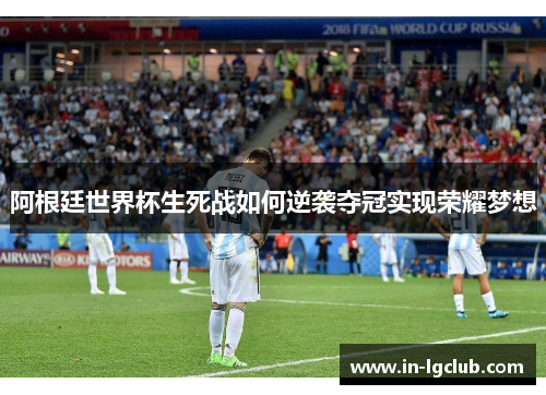 阿根廷世界杯生死战如何逆袭夺冠实现荣耀梦想