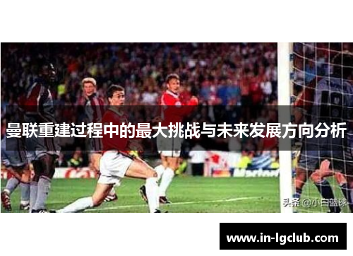 曼联重建过程中的最大挑战与未来发展方向分析
