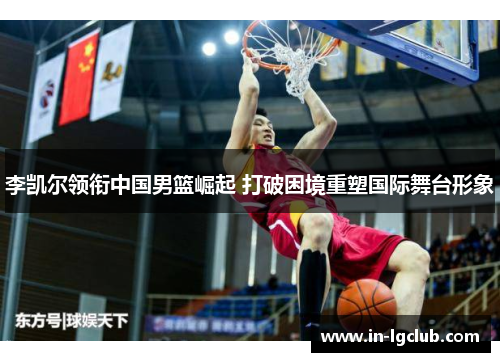 李凯尔领衔中国男篮崛起 打破困境重塑国际舞台形象 李凯尔领衔中国男篮崛起 打破困境重塑国际舞台形象