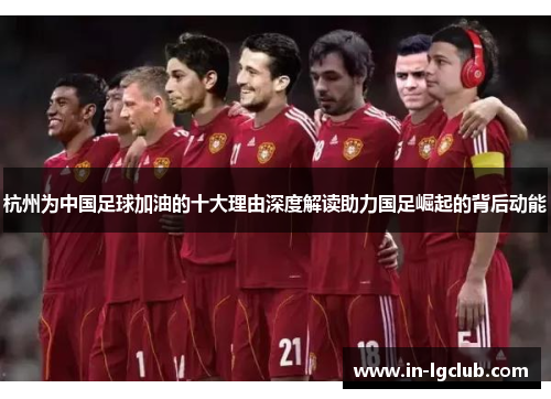 杭州为中国足球加油的十大理由深度解读助力国足崛起的背后动能