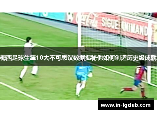梅西足球生涯10大不可思议数据揭秘他如何创造历史级成就 梅西足球生涯10大不可思议数据揭秘他如何创造历史级成就