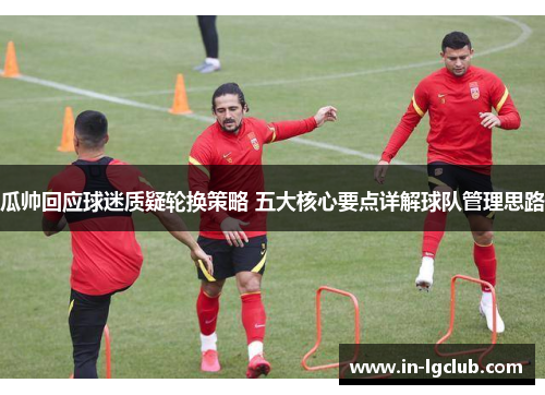 瓜帅回应球迷质疑轮换策略 五大核心要点详解球队管理思路