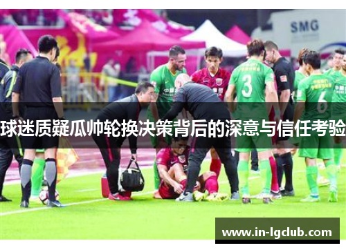 球迷质疑瓜帅轮换决策背后的深意与信任考验