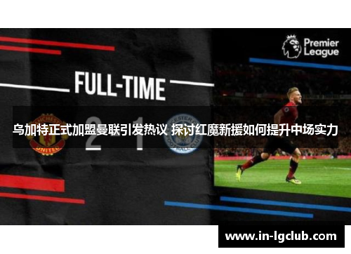 乌加特正式加盟曼联引发热议 探讨红魔新援如何提升中场实力