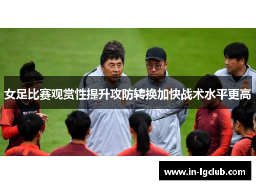 女足比赛观赏性提升攻防转换加快战术水平更高 女足比赛观赏性提升攻防转换加快战术水平更高